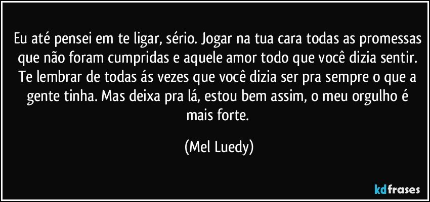 Eu até pensei em te ligar, sério. Jogar na tua cara todas as promessas que não foram cumpridas e aquele amor todo que você dizia sentir. Te lembrar de todas ás vezes que você dizia ser pra sempre o que a gente tinha. Mas deixa pra lá, estou bem assim, o meu orgulho é mais forte. (Mel Luedy)