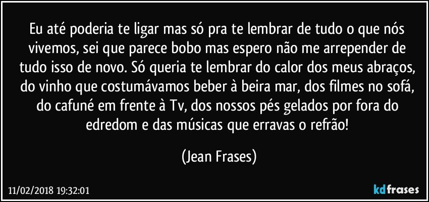 Eu até poderia te ligar mas só pra te lembrar de tudo o que nós vivemos, sei que parece bobo mas espero não me arrepender de tudo isso de novo. Só queria te lembrar do calor dos meus abraços, do vinho que costumávamos beber à beira mar, dos filmes no sofá, do cafuné em frente à Tv, dos nossos pés gelados por fora do edredom e das músicas que erravas o refrão! (Jean Frases)