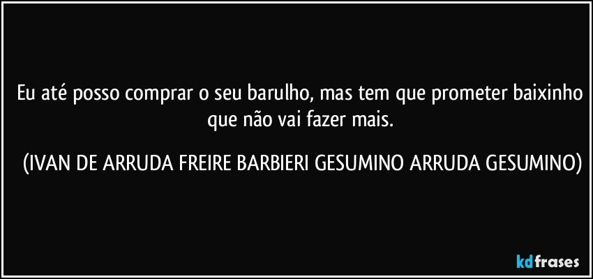 Eu até posso comprar o seu barulho, mas tem que prometer baixinho que não vai fazer mais. (IVAN DE ARRUDA FREIRE BARBIERI GESUMINO ARRUDA GESUMINO)