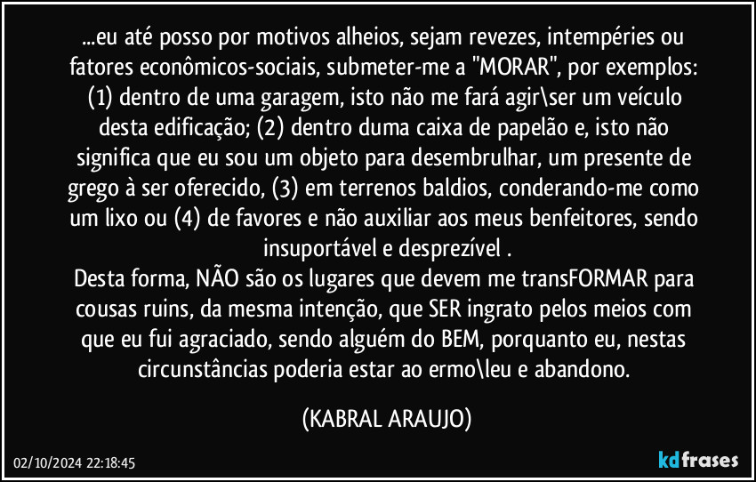 ...eu até posso por motivos alheios, sejam revezes, intempéries ou fatores econômicos-sociais, submeter-me a "MORAR", por exemplos: (1) dentro de uma garagem, isto não me fará agir\ser um veículo desta edificação; (2) dentro duma caixa de papelão e, isto não significa que eu sou um objeto para desembrulhar, um presente de grego à ser oferecido, (3) em terrenos baldios, conderando-me como um lixo ou (4) de favores e não auxiliar aos meus benfeitores, sendo insuportável e desprezível .
Desta forma, NÃO são os lugares que devem me transFORMAR para cousas ruins, da mesma intenção, que SER ingrato pelos meios com que eu fui agraciado, sendo alguém do BEM, porquanto eu, nestas circunstâncias poderia estar ao ermo\leu e abandono. (KABRAL ARAUJO)