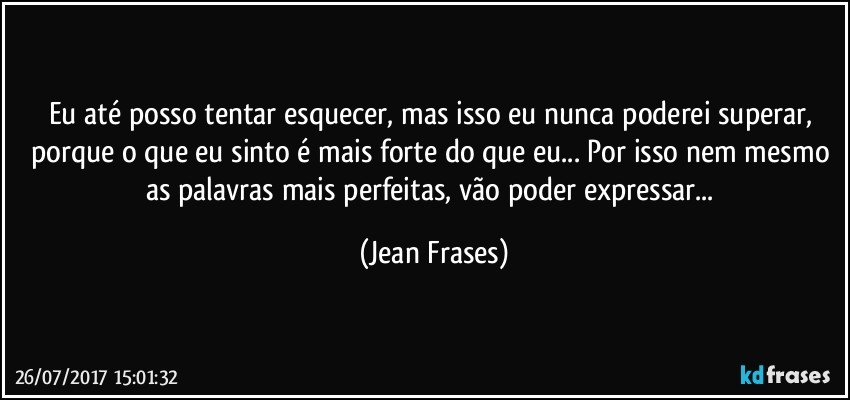 Eu até posso tentar esquecer, mas isso eu nunca poderei superar, porque o que eu sinto é mais forte do que eu... Por isso nem mesmo as palavras mais perfeitas, vão poder expressar... (Jean Frases)