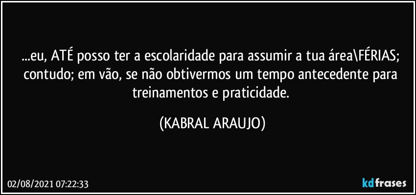 ...eu, ATÉ posso ter a escolaridade para assumir a tua área\FÉRIAS; contudo; em vão, se não obtivermos um tempo antecedente para treinamentos e praticidade. (KABRAL ARAUJO)