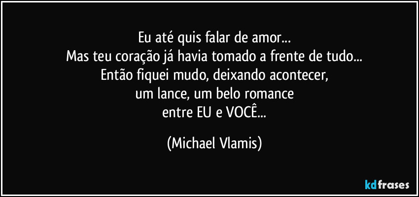 Eu até quis falar de amor...
Mas teu coração já havia tomado a frente de tudo...
Então fiquei mudo, deixando acontecer,
um lance, um belo romance
entre EU e VOCÊ... (Michael Vlamis)