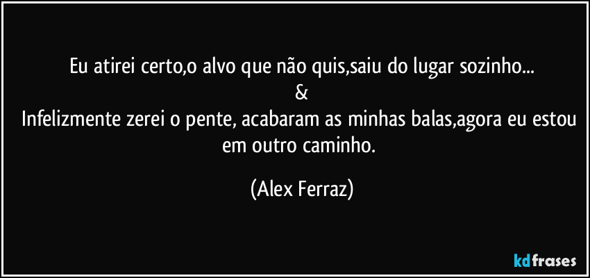 Eu atirei certo,o alvo que não quis,saiu do lugar sozinho...
&
Infelizmente zerei o pente, acabaram as minhas balas,agora eu estou em outro caminho. (Alex Ferraz)