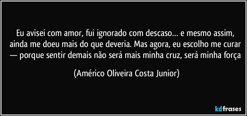 Eu avisei com amor, fui ignorado com descaso… e mesmo assim, ainda me doeu mais do que deveria. Mas agora, eu escolho me curar — porque sentir demais não será mais minha cruz, será minha força (Américo Oliveira Costa Junior)