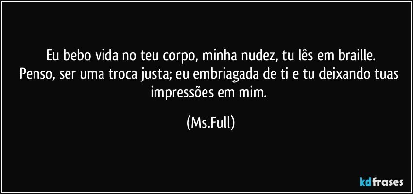 Eu bebo vida no teu corpo, minha nudez, tu lês em braille.
Penso, ser uma troca justa; eu embriagada de ti e tu deixando tuas impressões em mim. (Ms.Full)