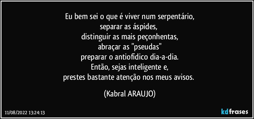 Eu bem sei o que é viver num serpentário,
separar as áspides, 
distinguir as mais peçonhentas,
abraçar as "pseudas"
preparar o antiofídico dia-a-dia.
Então, sejas inteligente e,
prestes bastante atenção nos meus avisos. (KABRAL ARAUJO)