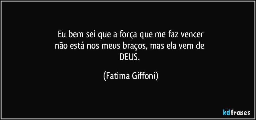 Eu bem sei que a força que me faz vencer
não está nos meus braços, mas ela vem de 
DEUS. (Fatima Giffoni)