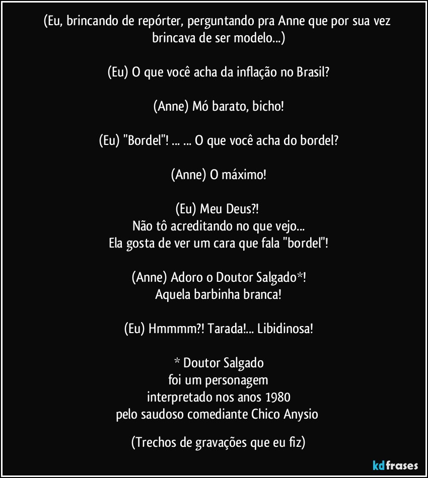 (Eu, brincando de repórter, perguntando pra Anne que por sua vez brincava de ser modelo...)

(Eu) O que você acha da inflação no Brasil?

(Anne) Mó barato, bicho!

(Eu) "Bordel"! ... ... O que você acha do bordel?

(Anne) O máximo!

(Eu) Meu Deus?! 
Não tô acreditando no que vejo...
Ela gosta de ver um cara que fala "bordel"!

(Anne) Adoro o Doutor Salgado*!
Aquela barbinha branca!

(Eu) Hmmmm?! Tarada!... Libidinosa!

* Doutor Salgado
foi um personagem
interpretado nos anos 1980
pelo saudoso comediante Chico Anysio (Trechos de gravações que eu fiz)