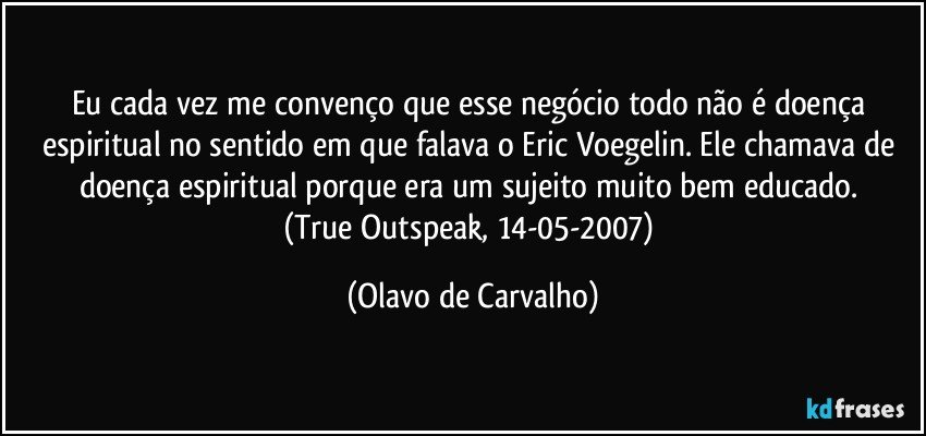 Eu cada vez me convenço que esse negócio todo não é doença espiritual no sentido em que falava o Eric Voegelin. Ele chamava de doença espiritual porque era um sujeito muito bem educado. 
(True Outspeak, 14-05-2007) (Olavo de Carvalho)