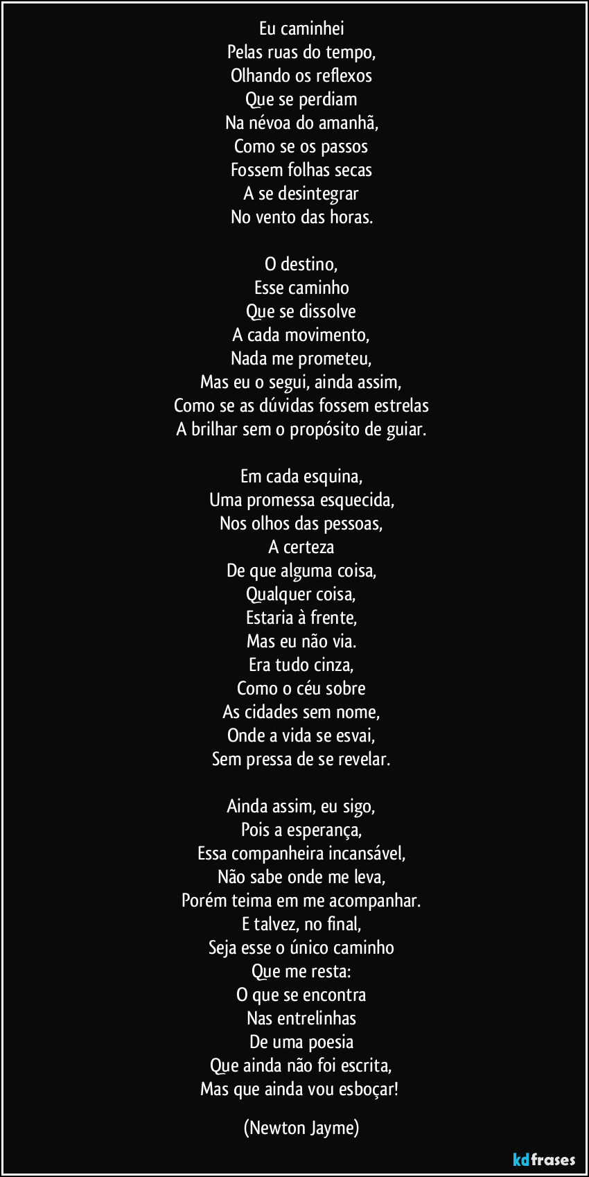 Eu caminhei
Pelas ruas do tempo,
Olhando os reflexos
Que se perdiam
Na névoa do amanhã,
Como se os passos
Fossem folhas secas
A se desintegrar
No vento das horas.

O destino,
Esse caminho
Que se dissolve
A cada movimento,
Nada me prometeu,
Mas eu o segui, ainda assim,
Como se as dúvidas fossem estrelas
A brilhar sem o propósito de guiar.

Em cada esquina,
Uma promessa esquecida,
Nos olhos das pessoas,
A certeza
De que alguma coisa,
Qualquer coisa,
Estaria à frente,
Mas eu não via.
Era tudo cinza,
Como o céu sobre
As cidades sem nome,
Onde a vida se esvai,
Sem pressa de se revelar.

Ainda assim, eu sigo,
Pois a esperança,
Essa companheira incansável,
Não sabe onde me leva,
Porém teima em me acompanhar.
E talvez, no final,
Seja esse o único caminho
Que me resta:
O que se encontra
Nas entrelinhas
De uma poesia
Que ainda não foi escrita,
Mas que ainda vou esboçar! (Newton Jayme)