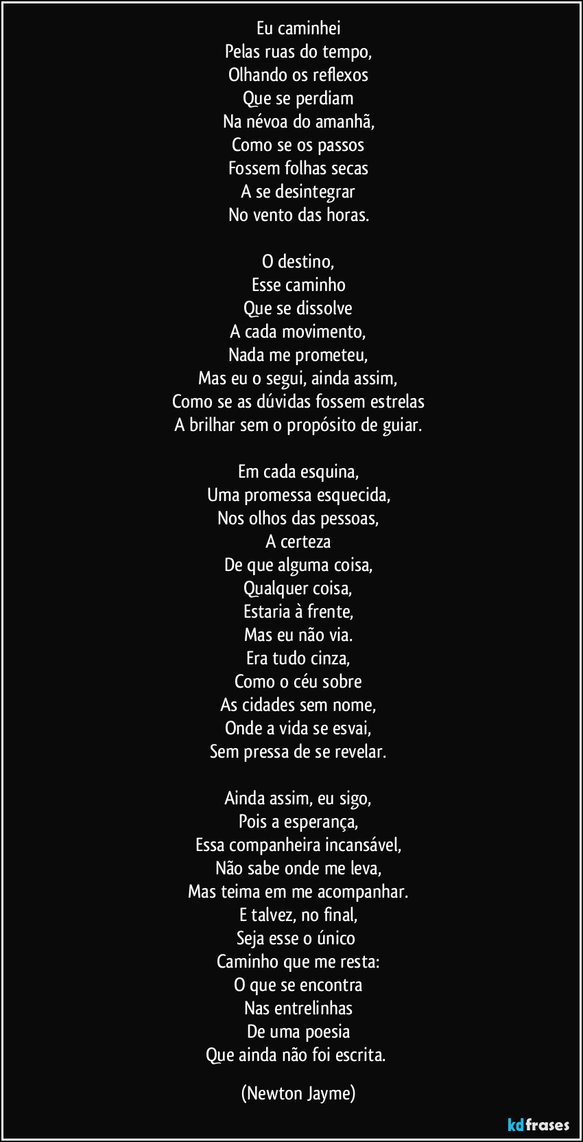 Eu caminhei
Pelas ruas do tempo,
Olhando os reflexos
Que se perdiam
Na névoa do amanhã,
Como se os passos
Fossem folhas secas
A se desintegrar
No vento das horas.

O destino,
Esse caminho
Que se dissolve
A cada movimento,
Nada me prometeu,
Mas eu o segui, ainda assim,
Como se as dúvidas fossem estrelas
A brilhar sem o propósito de guiar.

Em cada esquina,
Uma promessa esquecida,
Nos olhos das pessoas,
A certeza
De que alguma coisa,
Qualquer coisa,
Estaria à frente,
Mas eu não via.
Era tudo cinza,
Como o céu sobre
As cidades sem nome,
Onde a vida se esvai,
Sem pressa de se revelar.

Ainda assim, eu sigo,
Pois a esperança,
Essa companheira incansável,
Não sabe onde me leva,
Mas teima em me acompanhar.
E talvez, no final,
Seja esse o único 
Caminho que me resta:
O que se encontra
Nas entrelinhas
De uma poesia
Que ainda não foi escrita. (Newton Jayme)