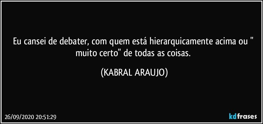 Eu cansei de debater, com quem está hierarquicamente acima ou " muito certo" de todas as coisas. (KABRAL ARAUJO)