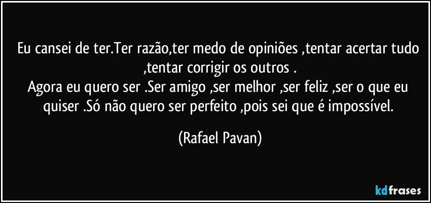 Eu cansei de ter.Ter razão,ter medo de opiniões ,tentar acertar tudo ,tentar corrigir os outros .
Agora eu quero ser .Ser amigo ,ser melhor ,ser feliz ,ser o que eu quiser .Só não quero ser perfeito ,pois sei que é impossível. (Rafael Pavan)