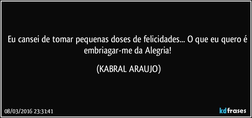 Eu cansei de tomar pequenas doses de felicidades... O que eu quero é embriagar-me da Alegria! (KABRAL ARAUJO)