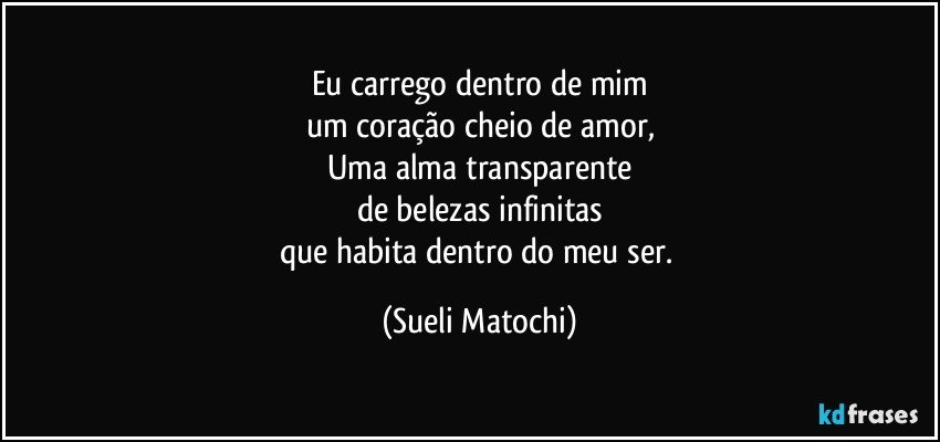 Eu carrego dentro de mim
um coração cheio de amor,
Uma alma transparente
de belezas infinitas
que habita dentro do meu ser. (Sueli Matochi)