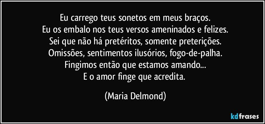 Eu carrego teus sonetos em meus braços.
Eu os embalo nos teus versos ameninados e felizes.
Sei que não há pretéritos, somente preterições.
Omissões, sentimentos ilusórios, fogo-de-palha.
Fingimos então que estamos amando...
E o amor finge que acredita. (Maria Delmond)