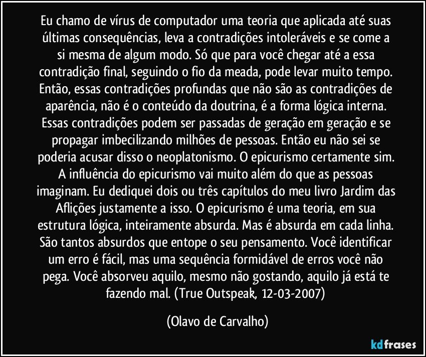 Eu chamo de vírus de computador uma teoria que aplicada até suas últimas consequências, leva a contradições intoleráveis e se come a si mesma de algum modo. Só que para você chegar até a essa contradição final, seguindo o fio da meada, pode levar muito tempo. Então, essas contradições profundas que não são as contradições de aparência, não é o conteúdo da doutrina, é a forma lógica interna. Essas contradições podem ser passadas de geração em geração e se propagar imbecilizando milhões de pessoas. Então eu não sei se poderia acusar disso o neoplatonismo. O epicurismo certamente sim. A influência do epicurismo vai muito além do que as pessoas imaginam. Eu dediquei dois ou três capítulos do meu livro Jardim das Aflições justamente a isso. O epicurismo é uma teoria, em sua estrutura lógica, inteiramente absurda. Mas é absurda em cada linha. São tantos absurdos que entope o seu pensamento. Você identificar um erro é fácil, mas uma sequência formidável de erros você não pega. Você absorveu aquilo, mesmo não gostando, aquilo já está te fazendo mal. (True Outspeak, 12-03-2007) (Olavo de Carvalho)