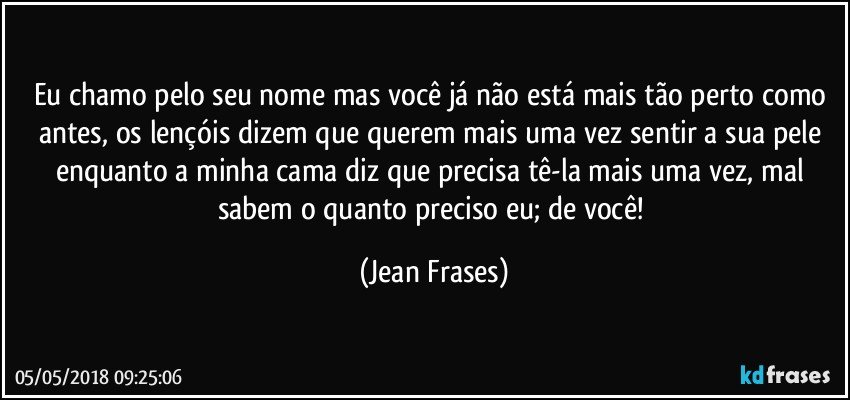 Eu chamo pelo seu nome mas você já não está mais tão perto como antes, os lençóis dizem que querem mais uma vez sentir a sua pele enquanto a minha cama diz que precisa tê-la mais uma vez, mal sabem o quanto preciso eu; de você! (Jean Frases)