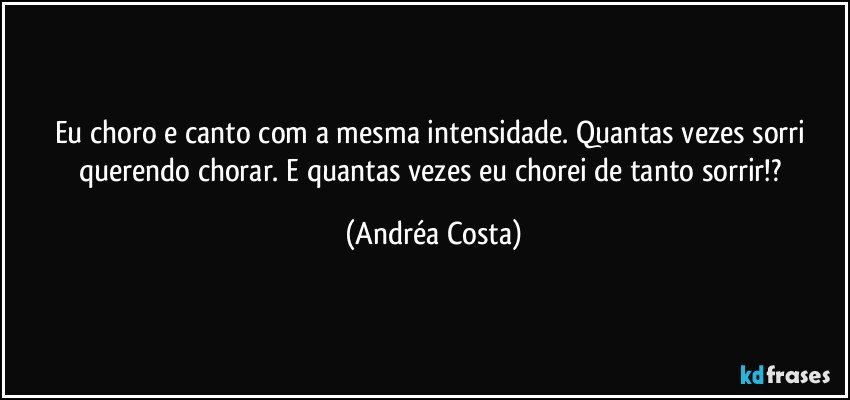 Eu choro e canto com a mesma intensidade. Quantas vezes sorri querendo chorar. E quantas vezes eu chorei de tanto sorrir!? (Andréa Costa)