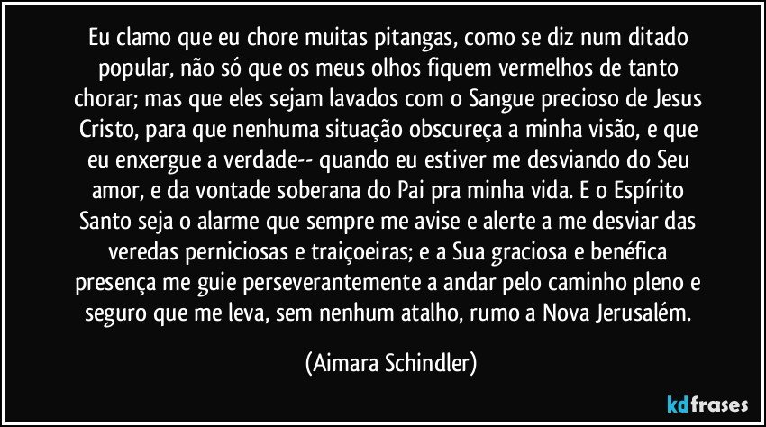 Eu clamo que eu chore muitas pitangas, como se diz num ditado popular, não só que os meus olhos fiquem vermelhos de tanto chorar; mas que eles sejam lavados com o Sangue precioso de Jesus Cristo,  para que  nenhuma situação obscureça a minha visão, e que eu enxergue a verdade-- quando eu estiver me desviando do Seu amor, e da vontade soberana do Pai pra minha vida.  E o Espírito Santo seja o alarme que sempre me avise e alerte a me desviar das veredas perniciosas e traiçoeiras; e a Sua graciosa e benéfica presença me guie perseverantemente a andar pelo caminho pleno e seguro que me leva, sem nenhum atalho, rumo a  Nova Jerusalém. (Aimara Schindler)