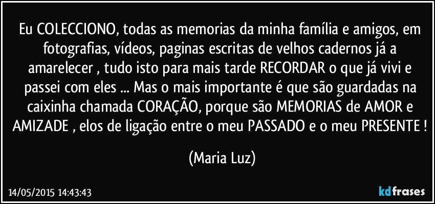 Eu COLECCIONO, todas as memorias da minha família e amigos, em fotografias, vídeos, paginas escritas de velhos cadernos já a amarelecer , tudo isto para mais tarde RECORDAR o que já vivi e passei com eles ... Mas o mais importante é que são guardadas na caixinha chamada CORAÇÃO, porque são MEMORIAS de AMOR e AMIZADE , elos de ligação entre o meu PASSADO e o meu PRESENTE ! (Maria Luz)