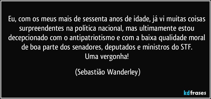 Eu, com os meus mais de sessenta anos de idade, já vi muitas coisas surpreendentes na política nacional, mas ultimamente estou decepcionado com o antipatriotismo e com a baixa qualidade moral de boa parte dos senadores, deputados e ministros do STF. 
Uma vergonha! (Sebastião Wanderley)