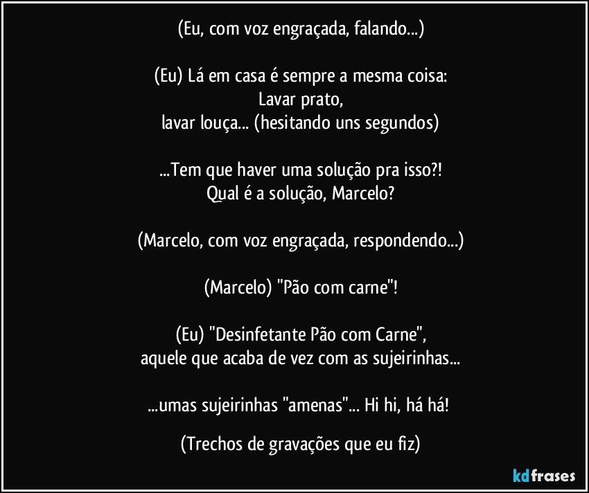 (Eu, com voz engraçada, falando...)

(Eu) Lá em casa é sempre a mesma coisa:
Lavar prato,
lavar louça... (hesitando uns segundos)

...Tem que haver uma solução pra isso?!
Qual é a solução, Marcelo?

(Marcelo, com voz engraçada, respondendo...)

(Marcelo) "Pão com carne"!

(Eu) "Desinfetante Pão com Carne",
aquele que acaba de vez com as sujeirinhas...

...umas sujeirinhas "amenas"... Hi hi, há há! (Trechos de gravações que eu fiz)