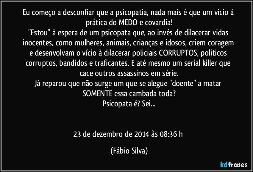 Eu começo a desconfiar que a psicopatia, nada mais é que um vício à prática do MEDO e covardia!
"Estou" à espera de um psicopata que, ao invés de dilacerar vidas inocentes, como mulheres, animais, crianças e idosos, criem coragem e desenvolvam o vício à dilacerar policiais CORRUPTOS, políticos corruptos, bandidos e traficantes. E até mesmo um serial killer que cace outros assassinos em série.
Já reparou que não surge um que se alegue "doente" a matar SOMENTE essa cambada toda?
Psicopata é? Sei...


23 de dezembro de 2014 às 08:36 h (Fábio Silva)