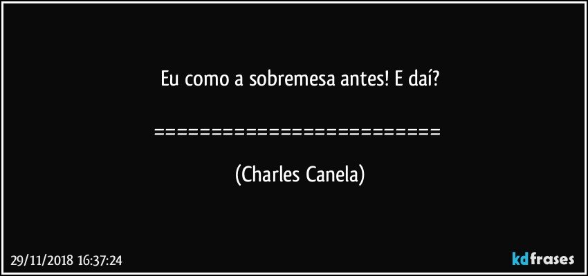 Eu como a sobremesa antes! E daí?

========================= (Charles Canela)