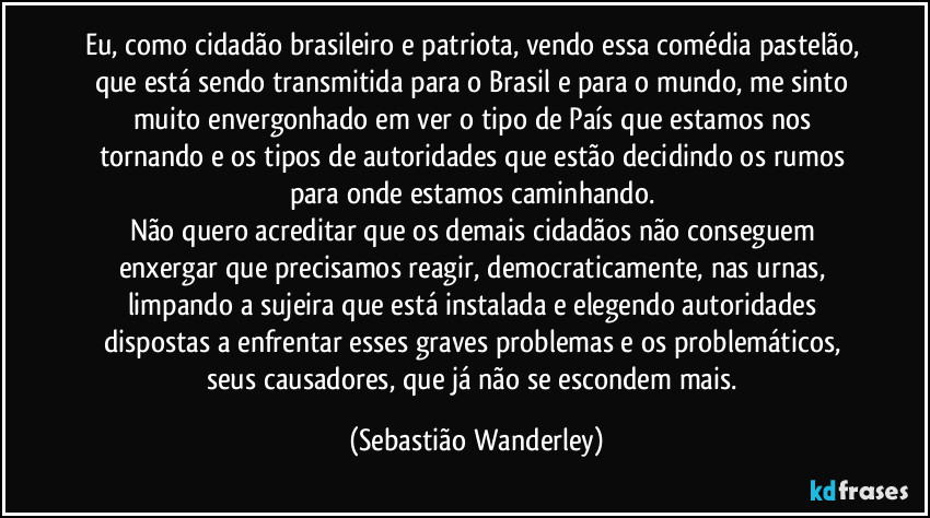 Eu, como cidadão brasileiro e patriota, vendo essa comédia pastelão, que está sendo transmitida para o Brasil e para o mundo, me sinto muito envergonhado em ver o tipo de País que estamos nos tornando e os tipos de autoridades que estão decidindo os rumos para onde estamos caminhando. 
Não quero acreditar que os demais cidadãos não conseguem enxergar que precisamos reagir, democraticamente, nas urnas, limpando a sujeira que está instalada e elegendo autoridades dispostas a enfrentar esses graves problemas e os problemáticos, seus causadores, que já não se escondem mais. (Sebastião Wanderley)