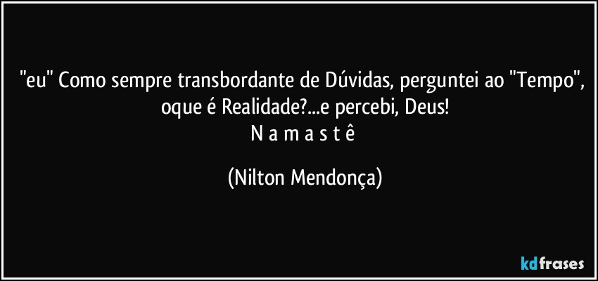 "eu" Como sempre transbordante de Dúvidas, perguntei ao "Tempo", oque é Realidade?...e percebi, Deus!
N a m a s t ê (Nilton Mendonça)