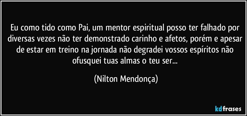 Eu como tido como Pai, um mentor espiritual posso ter falhado por diversas vezes não ter demonstrado carinho e afetos, porém e apesar de estar em treino na jornada não degradei vossos espíritos não ofusquei tuas almas o teu ser... (Nilton Mendonça)