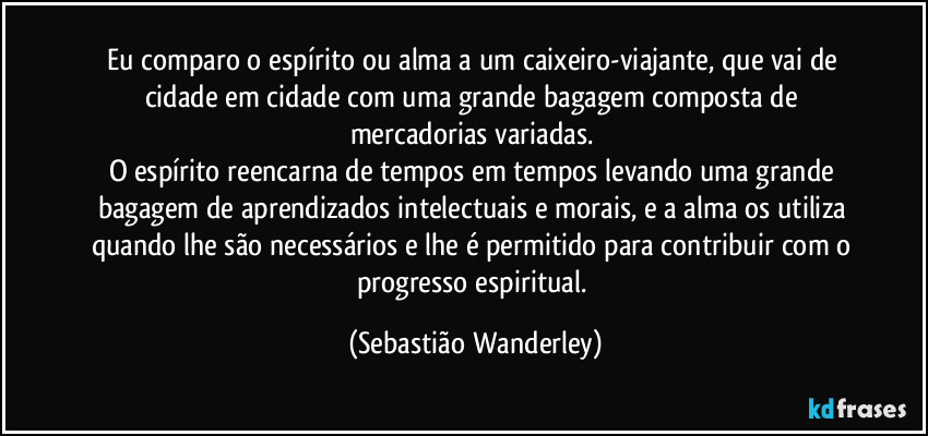 Eu comparo o espírito ou alma a um caixeiro-viajante, que vai de cidade em cidade com uma grande bagagem composta de mercadorias variadas. 
O espírito reencarna de tempos em tempos levando uma grande bagagem de aprendizados intelectuais e morais, e a alma os utiliza quando lhe são necessários e lhe é permitido para contribuir com o progresso espiritual. (Sebastião Wanderley)