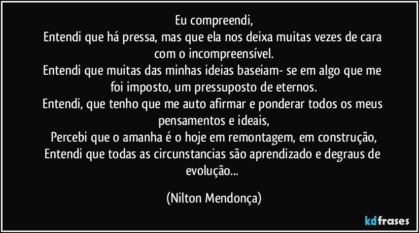 Eu compreendi,
Entendi que há pressa, mas que ela nos deixa muitas vezes de cara com o incompreensível.
Entendi que muitas das minhas ideias baseiam- se em algo que me foi imposto, um pressuposto de eternos.
Entendi, que tenho que me auto afirmar e ponderar todos os meus pensamentos e ideais,
Percebi que o amanha é o hoje em remontagem, em construção,
Entendi que todas as circunstancias são aprendizado e degraus de evolução... (Nilton Mendonça)