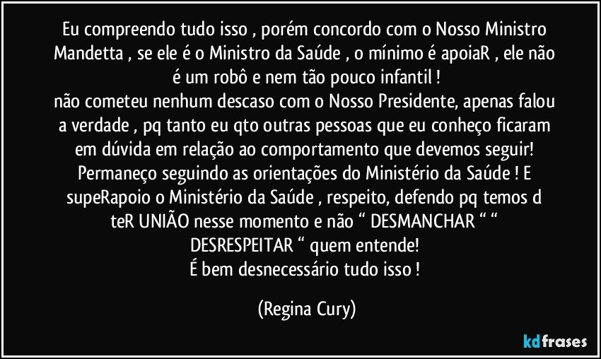 Eu compreendo tudo isso , porém concordo com o Nosso Ministro Mandetta  , se ele é o Ministro da Saúde , o mínimo é apoiaR , ele não é um robô e nem tão pouco infantil !
não cometeu nenhum descaso com o Nosso Presidente, apenas falou a verdade , pq tanto eu qto outras pessoas que eu conheço ficaram em dúvida em relação ao comportamento  que devemos seguir!   Permaneço seguindo as orientações do Ministério da Saúde ! E supeRapoio o  Ministério da Saúde , respeito,  defendo pq temos d teR  UNIÃO  nesse momento e não “ DESMANCHAR “ “ DESRESPEITAR “ quem  entende! 
É  bem desnecessário tudo isso ! (Regina Cury)