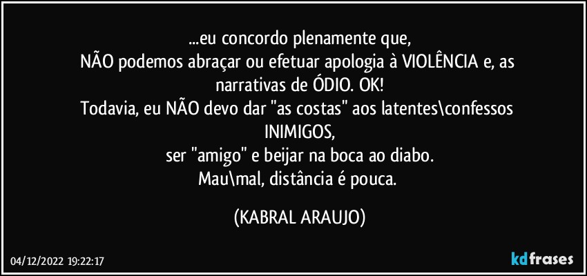 ...eu concordo plenamente que,
NÃO podemos abraçar ou efetuar apologia à VIOLÊNCIA e, as narrativas  de ÓDIO. OK!
Todavia, eu NÃO devo dar "as costas" aos latentes\confessos INIMIGOS,
ser "amigo" e beijar na boca ao diabo.
Mau\mal, distância é pouca. (KABRAL ARAUJO)