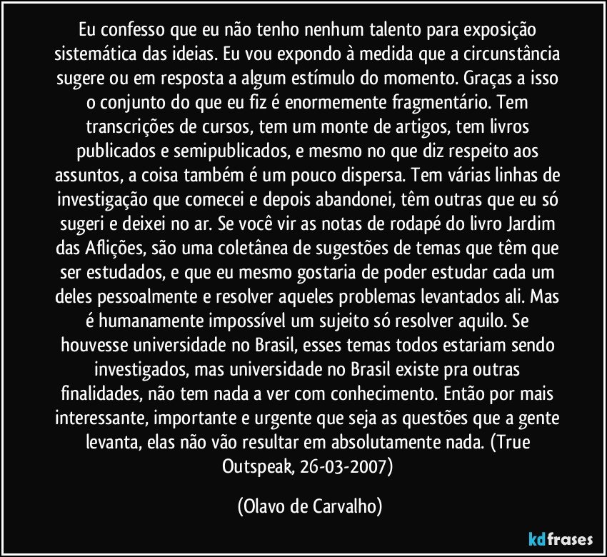 Eu confesso que eu não tenho nenhum talento para exposição sistemática das ideias. Eu vou expondo à medida que a circunstância sugere ou em resposta a algum estímulo do momento. Graças a isso o conjunto do que eu fiz é enormemente fragmentário. Tem transcrições de cursos, tem um monte de artigos, tem livros publicados e semipublicados, e mesmo no que diz respeito aos assuntos, a coisa também é um pouco dispersa. Tem várias linhas de investigação que comecei e depois abandonei, têm outras que eu só sugeri e deixei no ar. Se você vir as notas de rodapé do livro Jardim das Aflições, são uma coletânea de sugestões de temas que têm que ser estudados, e que eu mesmo gostaria de poder estudar cada um deles pessoalmente e resolver aqueles problemas levantados ali. Mas é humanamente impossível um sujeito só resolver aquilo. Se houvesse universidade no Brasil, esses temas todos estariam sendo investigados, mas universidade no Brasil existe pra outras finalidades, não tem nada a ver com conhecimento. Então por mais interessante, importante e urgente que seja as questões que a gente levanta, elas não vão resultar em absolutamente nada. (True Outspeak, 26-03-2007) (Olavo de Carvalho)