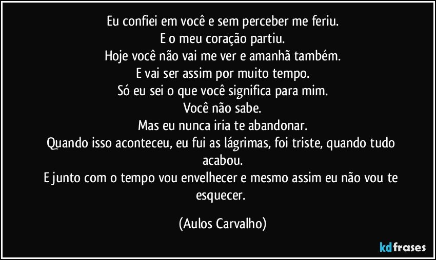 Eu confiei em você e sem perceber me feriu.
E o meu coração partiu.
Hoje você não vai me ver e amanhã também.
E vai ser assim por muito tempo.
Só eu sei o que você significa para mim.
Você não sabe.
Mas eu nunca iria te abandonar.
Quando isso aconteceu, eu fui as lágrimas, foi triste, quando tudo acabou.
E junto com o tempo vou envelhecer e mesmo assim eu não vou te esquecer. (Aulos Carvalho)