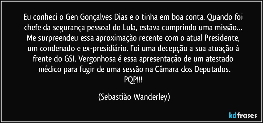 Eu conheci o Gen Gonçalves Dias e o tinha em boa conta. Quando foi chefe da segurança pessoal do Lula, estava cumprindo uma missão… Me surpreendeu essa aproximação recente com o atual Presidente, um condenado e ex-presidiário. Foi uma decepção a sua atuação à frente do GSI. Vergonhosa é essa apresentação de um atestado médico para fugir de uma sessão na Câmara dos Deputados.
PQP!!! (Sebastião Wanderley)