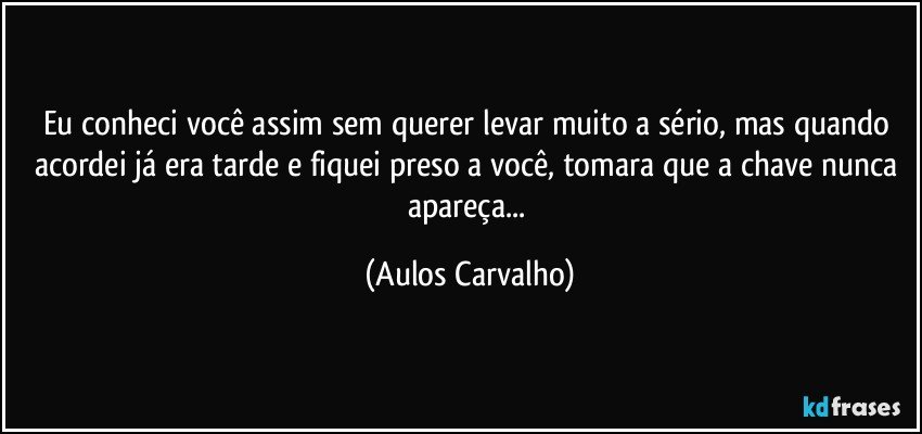 Eu conheci você assim sem querer levar muito a sério, mas quando acordei já era tarde e fiquei preso a você, tomara que a chave nunca apareça... (Aulos Carvalho)