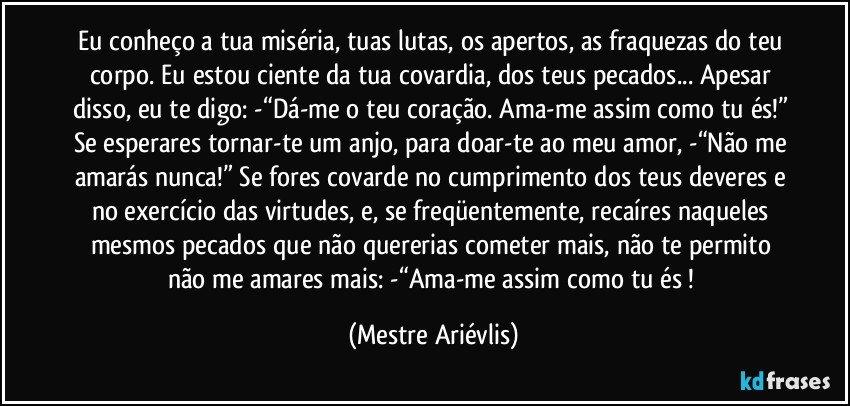 Eu conheço a tua miséria, tuas lutas, os apertos, as fraquezas do teu corpo. Eu estou ciente da tua covardia, dos teus pecados... Apesar disso, eu te digo: -“Dá-me o teu coração. Ama-me assim como tu és!” Se esperares tornar-te um anjo, para doar-te ao meu amor, -“Não me amarás nunca!” Se fores covarde no cumprimento dos teus deveres e no exercício das virtudes, e, se freqüentemente, recaíres naqueles mesmos pecados que não quererias cometer mais, não te permito não me amares mais: -“Ama-me assim como tu és ! (Mestre Ariévlis)