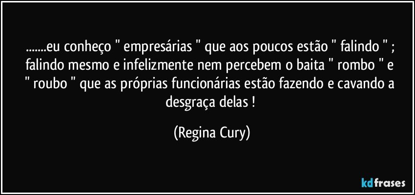 ...eu conheço   " empresárias  "  que aos poucos estão " falindo " ;  falindo mesmo   e infelizmente nem percebem  o  baita "  rombo "  e  " roubo " que as próprias  funcionárias estão  fazendo e cavando a desgraça  delas  ! (Regina Cury)