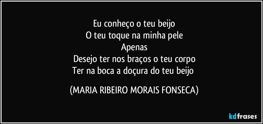 Eu conheço o teu beijo
O teu toque na minha pele
Apenas
Desejo ter nos braços o teu corpo
Ter na boca a doçura do teu beijo (MARIA RIBEIRO MORAIS FONSECA)