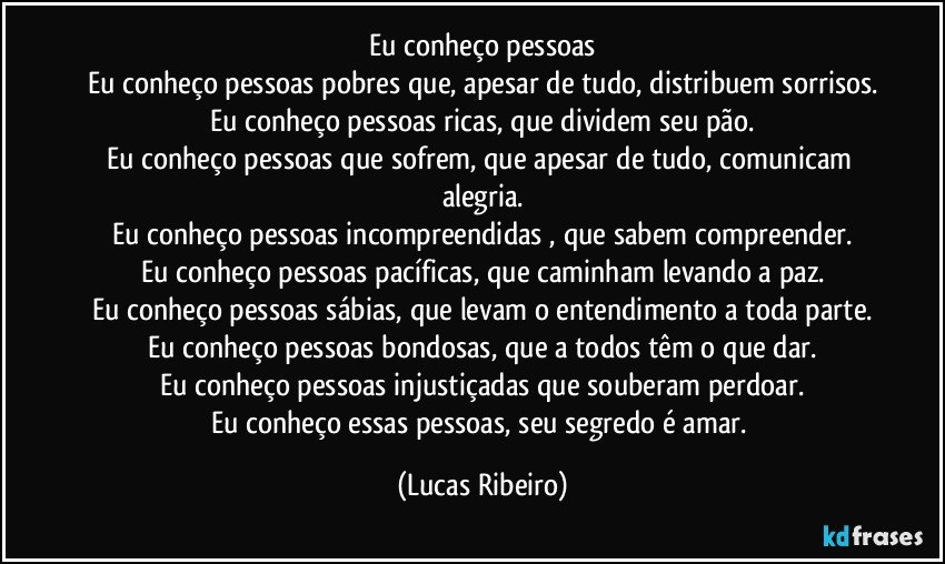 Eu conheço pessoas
Eu conheço pessoas pobres que, apesar de tudo, distribuem sorrisos.
Eu conheço pessoas ricas, que dividem seu pão.
Eu conheço pessoas que sofrem, que apesar de tudo, comunicam alegria.
Eu conheço pessoas incompreendidas , que sabem compreender.
Eu conheço pessoas pacíficas, que caminham levando a paz.
Eu conheço pessoas sábias, que levam o entendimento a toda parte.
Eu conheço pessoas bondosas, que a todos têm o que dar.
Eu conheço pessoas injustiçadas que souberam perdoar.
Eu conheço essas pessoas, seu segredo é amar. (Lucas Ribeiro)