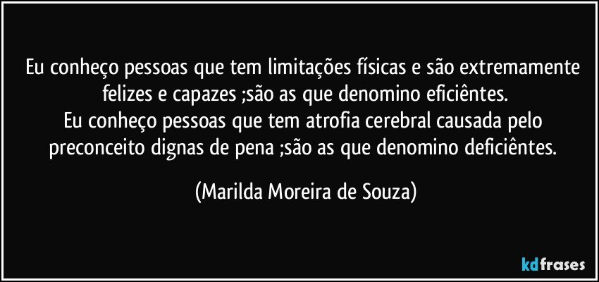 Eu conheço pessoas que tem limitações físicas e são extremamente felizes e capazes ;são as que denomino eficiêntes.
Eu conheço pessoas que tem atrofia cerebral causada pelo preconceito dignas de pena ;são as que denomino deficiêntes. (Marilda Moreira de Souza)