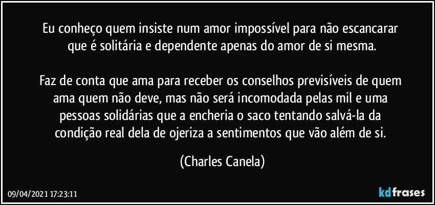 Eu conheço quem insiste num amor impossível para não escancarar que é solitária e dependente apenas do amor de si mesma.

Faz de conta que ama para receber os conselhos previsíveis de quem ama quem não deve, mas não será incomodada pelas mil e uma pessoas solidárias que a encheria o saco tentando salvá-la da condição real dela de ojeriza a sentimentos que vão além de si. (Charles Canela)