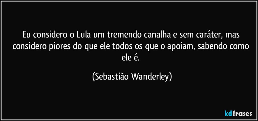 Eu considero o Lula um tremendo canalha e sem caráter, mas considero piores do que ele todos os que o apoiam, sabendo como ele é. (Sebastião Wanderley)