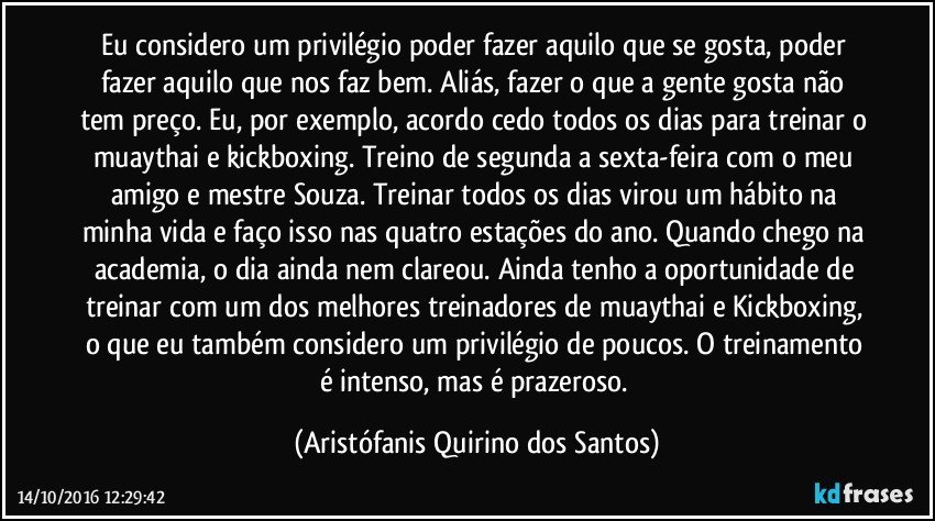 Eu considero um privilégio poder fazer aquilo que se gosta, poder fazer aquilo que nos faz bem. Aliás, fazer o que a gente gosta não tem preço. Eu, por exemplo, acordo cedo todos os dias para treinar o muaythai e kickboxing. Treino de segunda a sexta-feira com o meu amigo e mestre Souza.  Treinar todos os dias virou um hábito na minha vida e faço isso nas quatro estações do ano. Quando chego na academia, o dia ainda nem clareou. Ainda tenho a oportunidade de treinar com um dos melhores treinadores de muaythai e Kickboxing, o que eu também considero um privilégio de poucos. O treinamento é intenso, mas é prazeroso. (Aristófanis Quirino dos Santos)