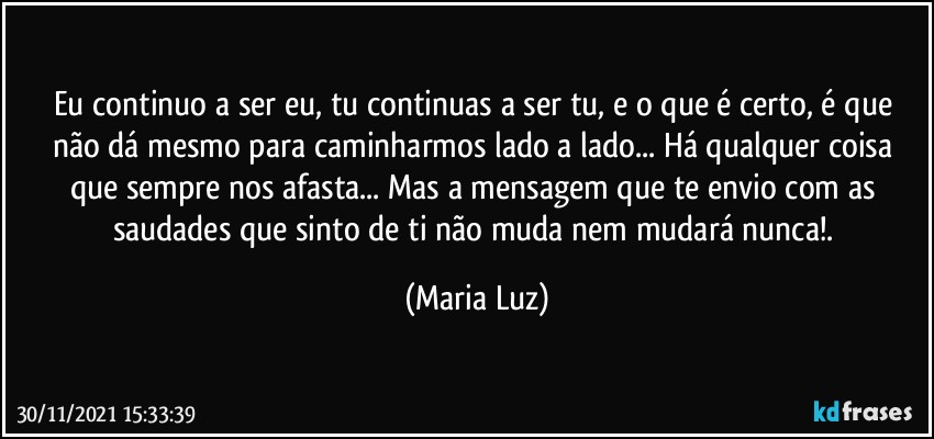 Eu continuo a ser eu, tu continuas a ser tu, e o que é certo, é que não dá mesmo para caminharmos lado a lado... Há qualquer coisa que sempre nos afasta... Mas a mensagem que te envio com as saudades que sinto de ti não muda nem mudará nunca!. (Maria Luz)